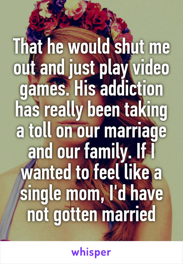 That he would shut me out and just play video games. His addiction has really been taking a toll on our marriage and our family. If I wanted to feel like a single mom, I'd have not gotten married