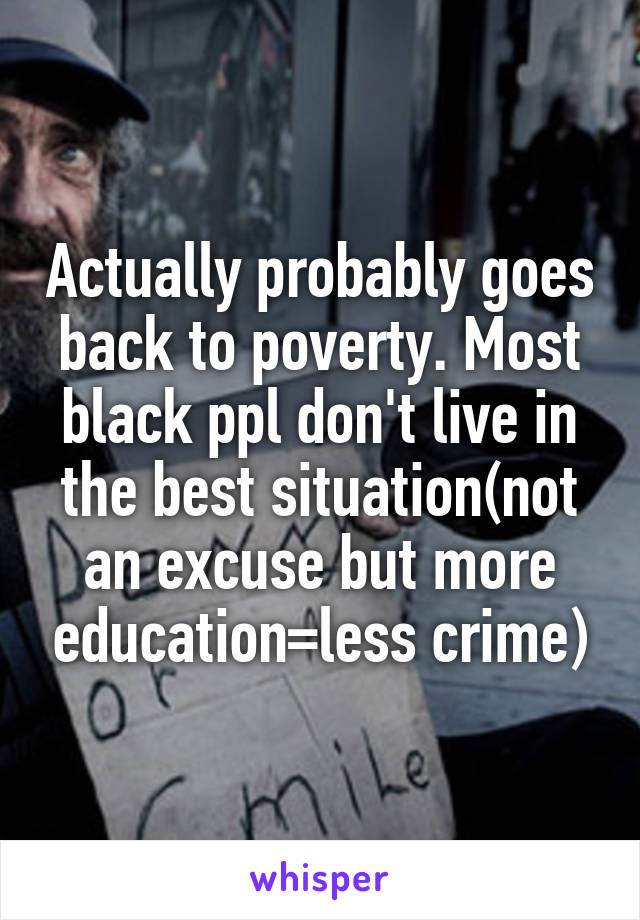 Actually probably goes back to poverty. Most black ppl don't live in the best situation(not an excuse but more education=less crime)
