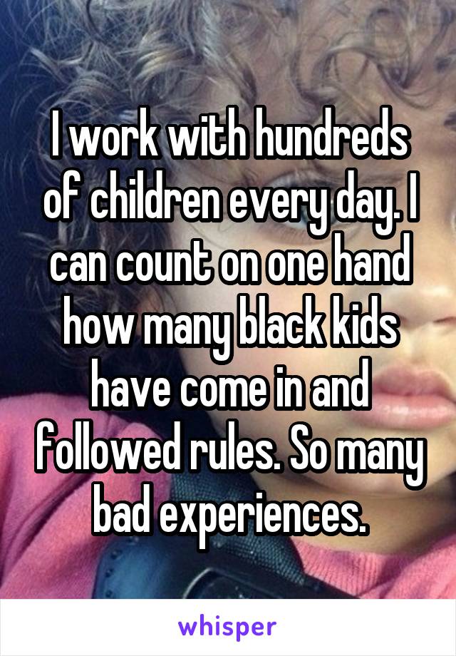 I work with hundreds of children every day. I can count on one hand how many black kids have come in and followed rules. So many bad experiences.