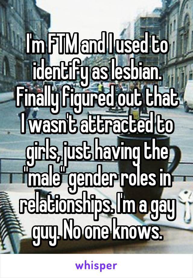 I'm FTM and I used to identify as lesbian. Finally figured out that I wasn't attracted to girls, just having the "male" gender roles in relationships. I'm a gay guy. No one knows.