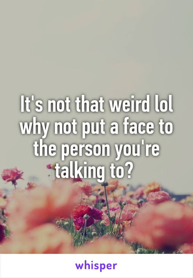 It's not that weird lol why not put a face to the person you're talking to? 