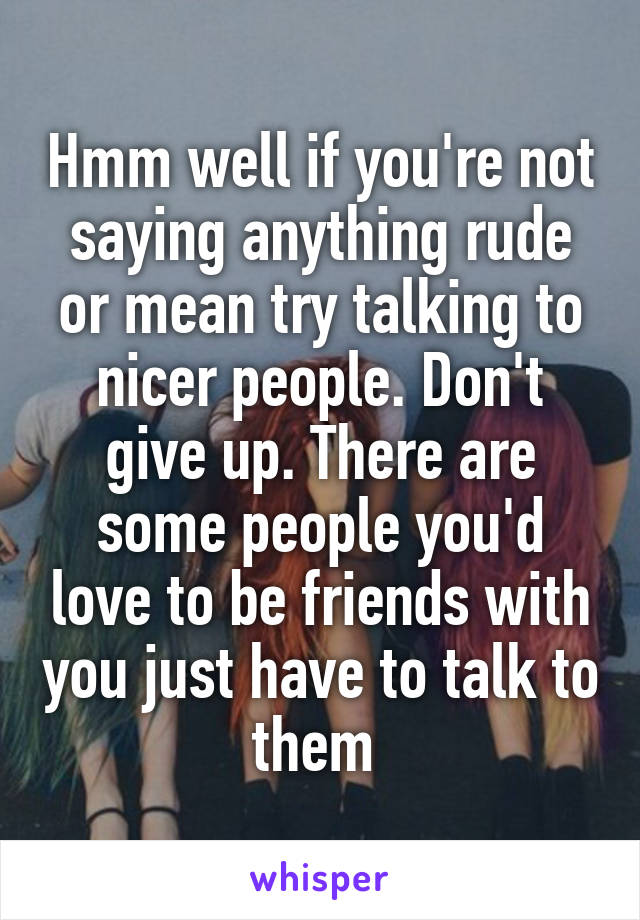 Hmm well if you're not saying anything rude or mean try talking to nicer people. Don't give up. There are some people you'd love to be friends with you just have to talk to them 