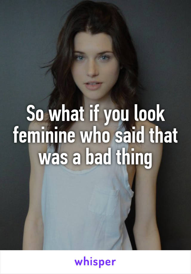 So what if you look feminine who said that was a bad thing