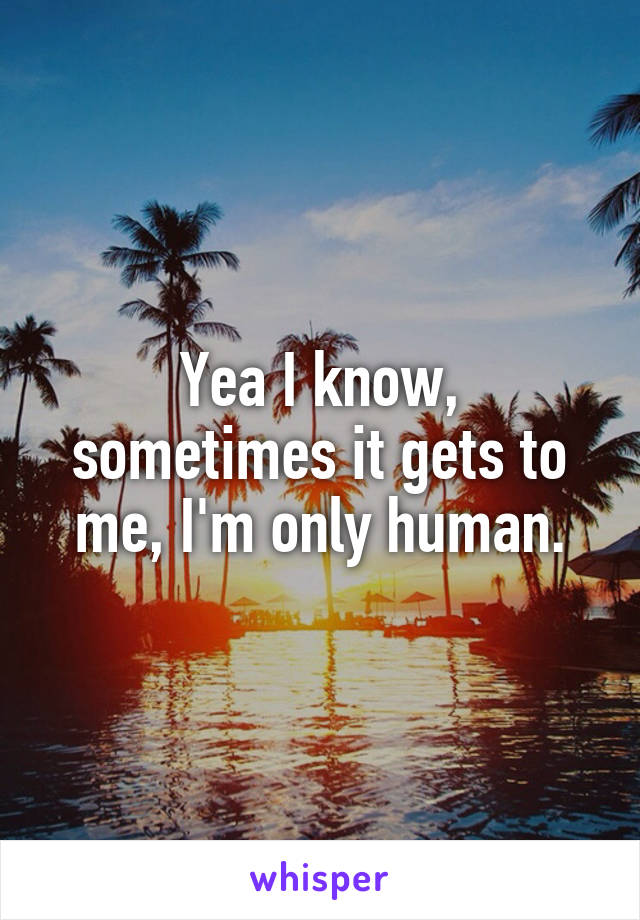 Yea I know, sometimes it gets to me, I'm only human.