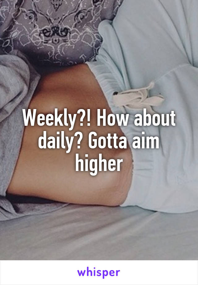 Weekly?! How about daily? Gotta aim higher