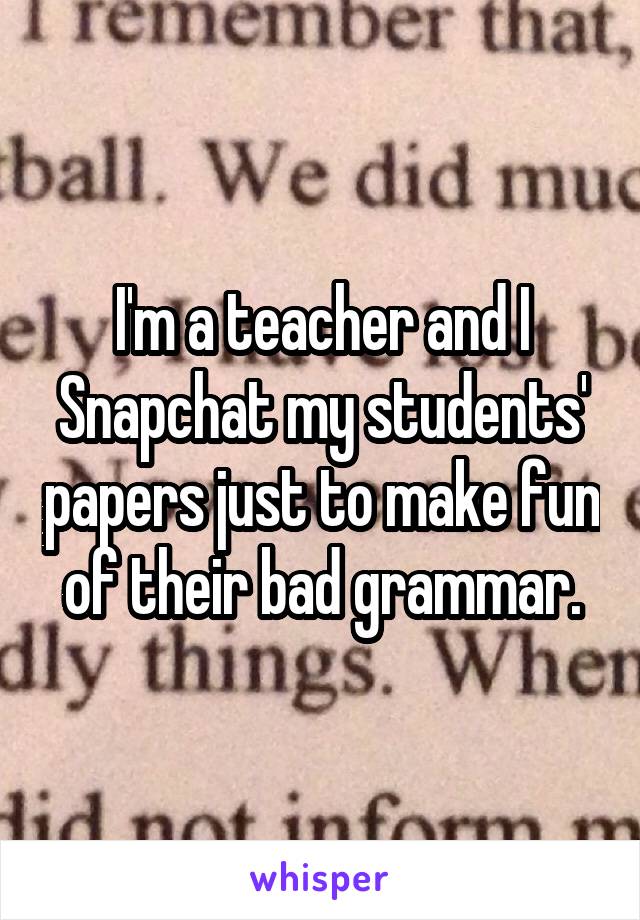 I'm a teacher and I Snapchat my students' papers just to make fun of their bad grammar.