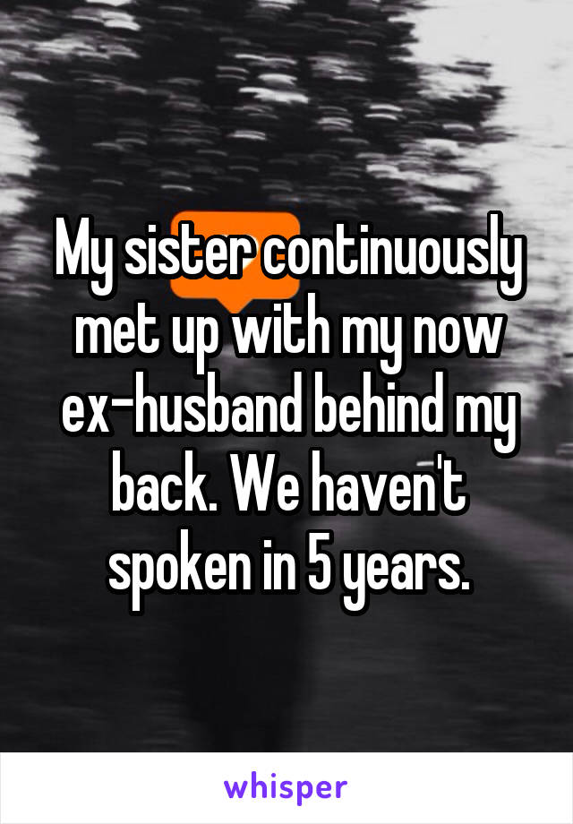 My sister continuously met up with my now ex-husband behind my back. We haven't spoken in 5 years.