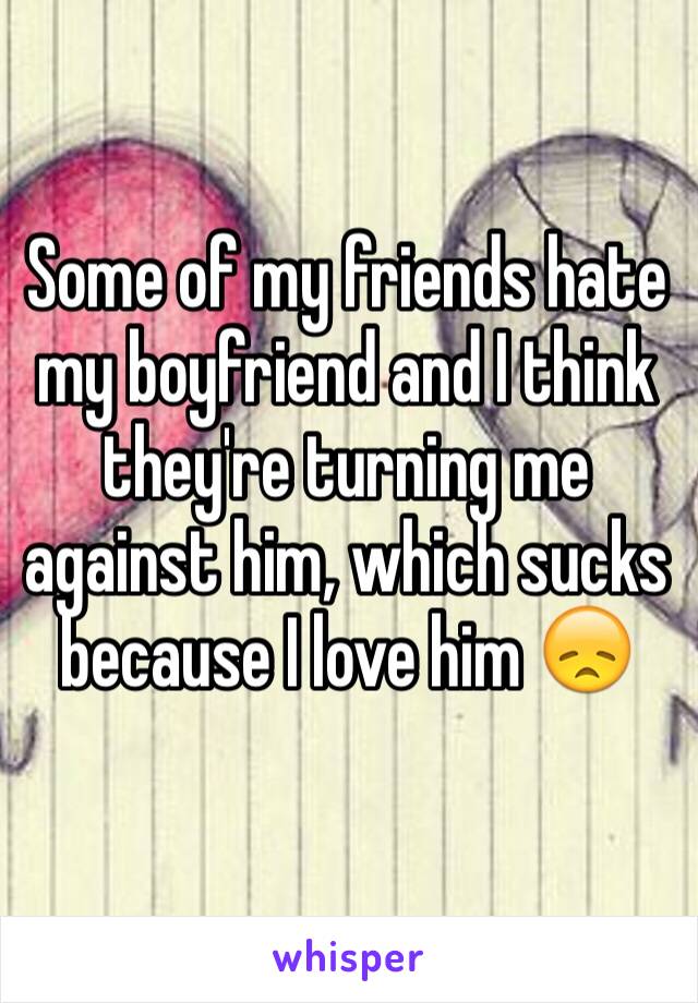 Some of my friends hate my boyfriend and I think they're turning me against him, which sucks because I love him 😞