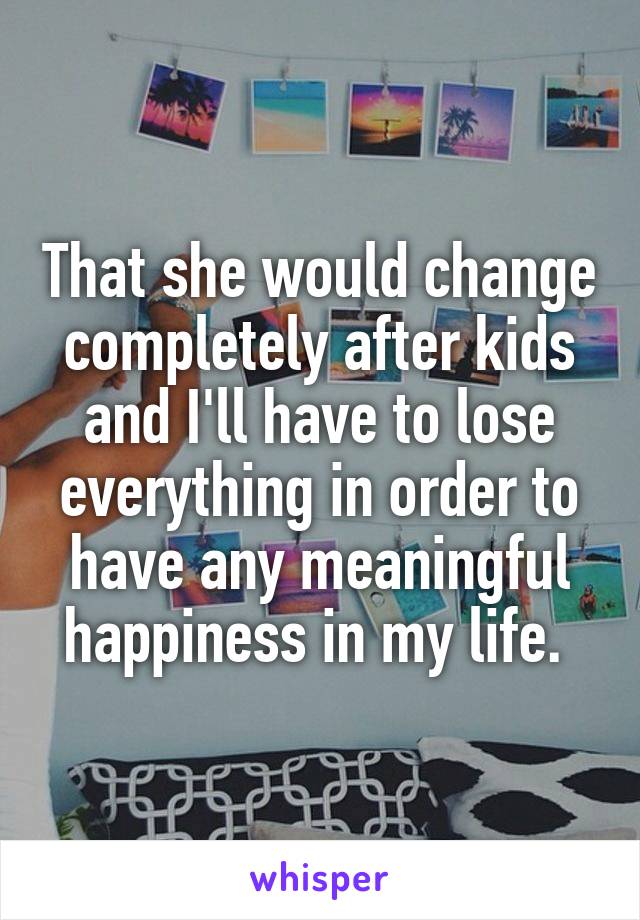 That she would change completely after kids and I'll have to lose everything in order to have any meaningful happiness in my life. 