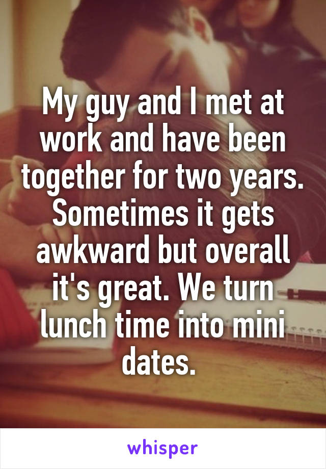 My guy and I met at work and have been together for two years. Sometimes it gets awkward but overall it's great. We turn lunch time into mini dates. 