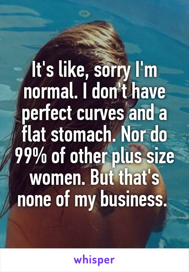 It's like, sorry I'm normal. I don't have perfect curves and a flat stomach. Nor do 99% of other plus size women. But that's none of my business. 