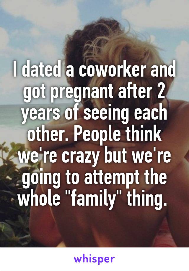I dated a coworker and got pregnant after 2 years of seeing each other. People think we're crazy but we're going to attempt the whole "family" thing. 