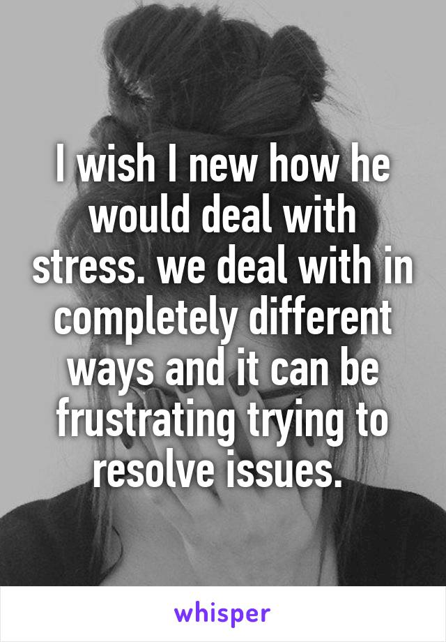 I wish I new how he would deal with stress. we deal with in completely different ways and it can be frustrating trying to resolve issues. 