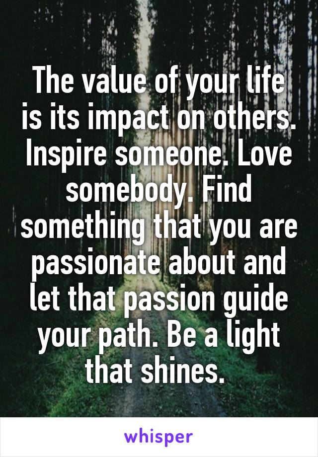 The value of your life is its impact on others. Inspire someone. Love somebody. Find something that you are passionate about and let that passion guide your path. Be a light that shines. 