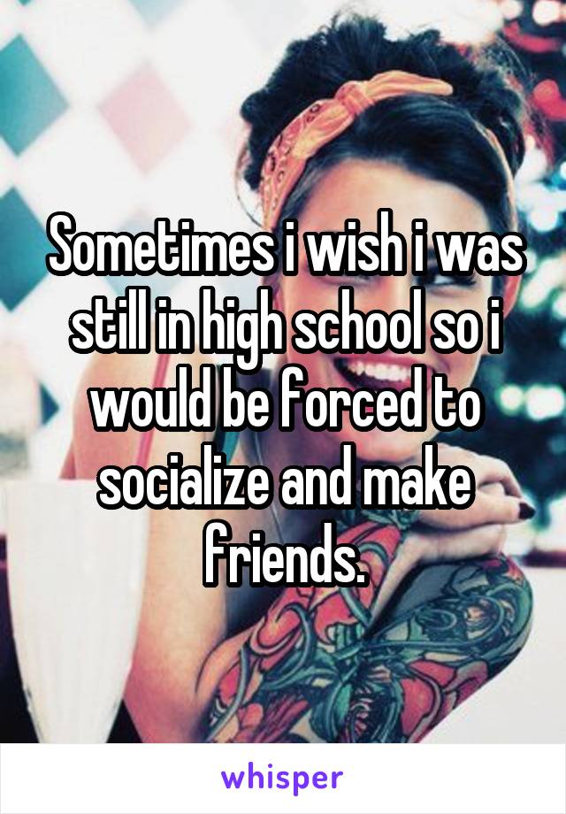 Sometimes i wish i was still in high school so i would be forced to socialize and make friends.