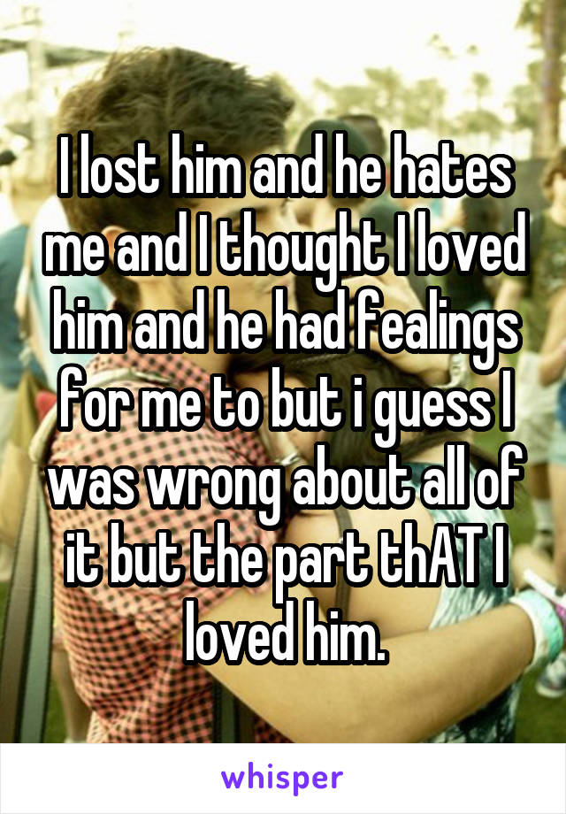 I lost him and he hates me and I thought I loved him and he had fealings for me to but i guess I was wrong about all of it but the part thAT I loved him.