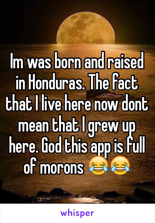 Im was born and raised in Honduras. The fact that I live here now dont mean that I grew up here. God this app is full of morons 😂😂