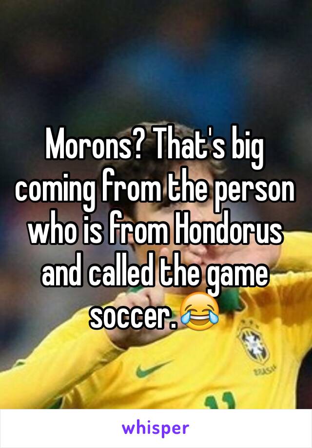 Morons? That's big coming from the person who is from Hondorus and called the game soccer.😂