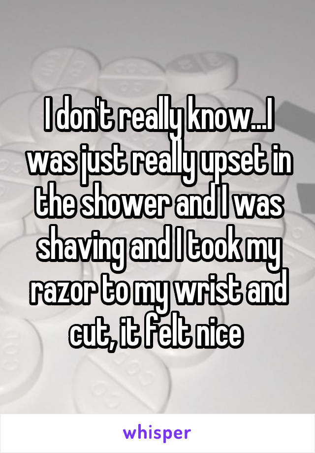 I don't really know...I was just really upset in the shower and I was shaving and I took my razor to my wrist and cut, it felt nice 