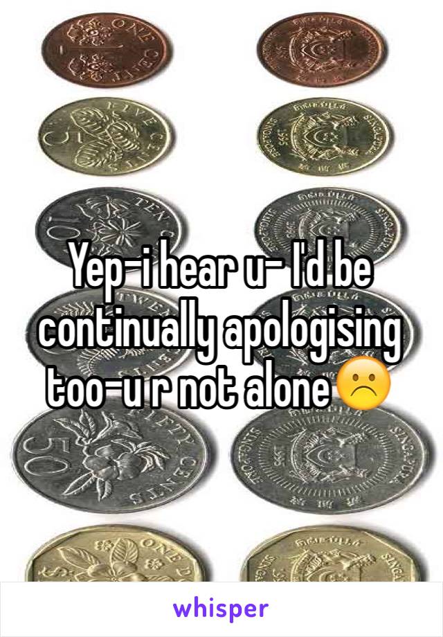 Yep-i hear u- I'd be continually apologising too-u r not alone☹️