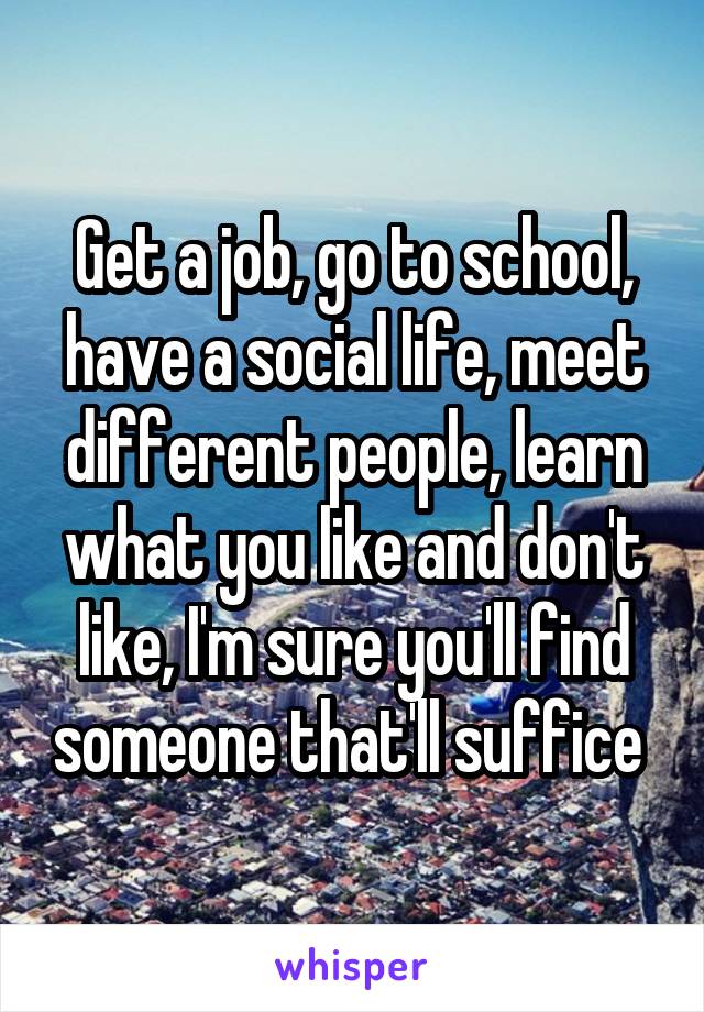 Get a job, go to school, have a social life, meet different people, learn what you like and don't like, I'm sure you'll find someone that'll suffice 