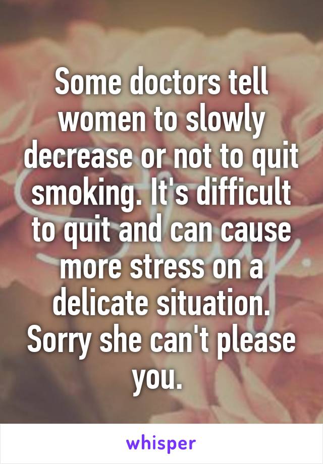 Some doctors tell women to slowly decrease or not to quit smoking. It's difficult to quit and can cause more stress on a delicate situation. Sorry she can't please you. 