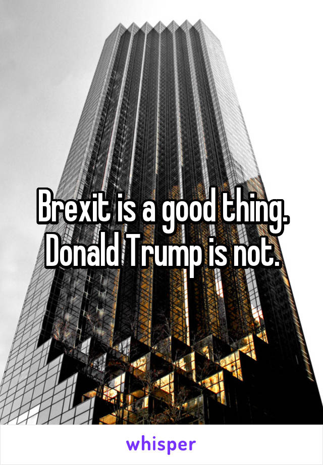 Brexit is a good thing. Donald Trump is not.