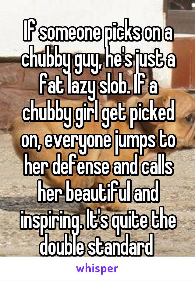 If someone picks on a chubby guy, he's just a fat lazy slob. If a chubby girl get picked on, everyone jumps to her defense and calls her beautiful and inspiring. It's quite the double standard 