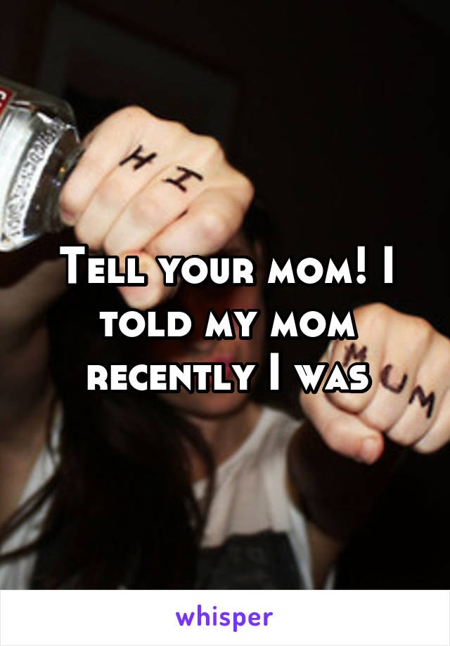 Tell your mom! I told my mom recently I was