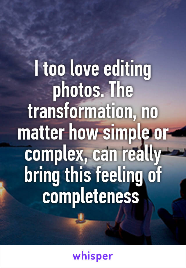 I too love editing photos. The transformation, no matter how simple or complex, can really bring this feeling of completeness 