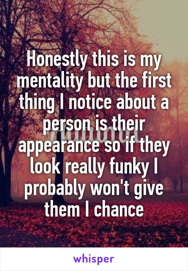 Honestly this is my mentality but the first thing I notice about a person is their appearance so if they look really funky I probably won't give them I chance