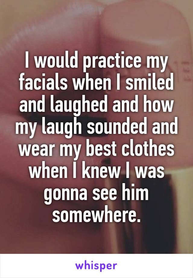 I would practice my facials when I smiled and laughed and how my laugh sounded and wear my best clothes when I knew I was gonna see him somewhere.