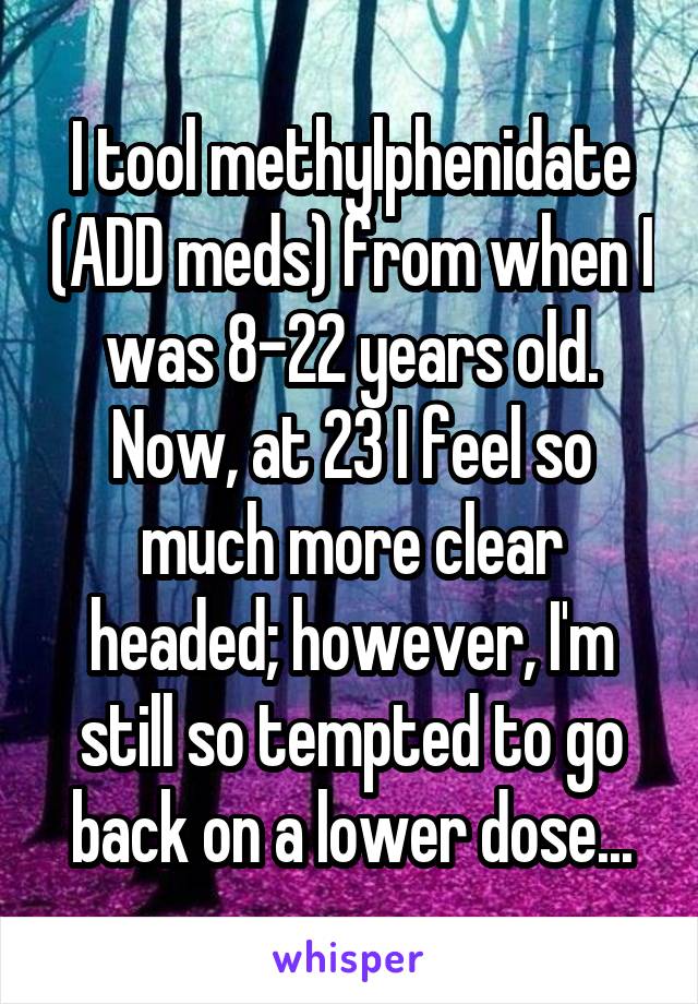 I tool methylphenidate (ADD meds) from when I was 8-22 years old. Now, at 23 I feel so much more clear headed; however, I'm still so tempted to go back on a lower dose...