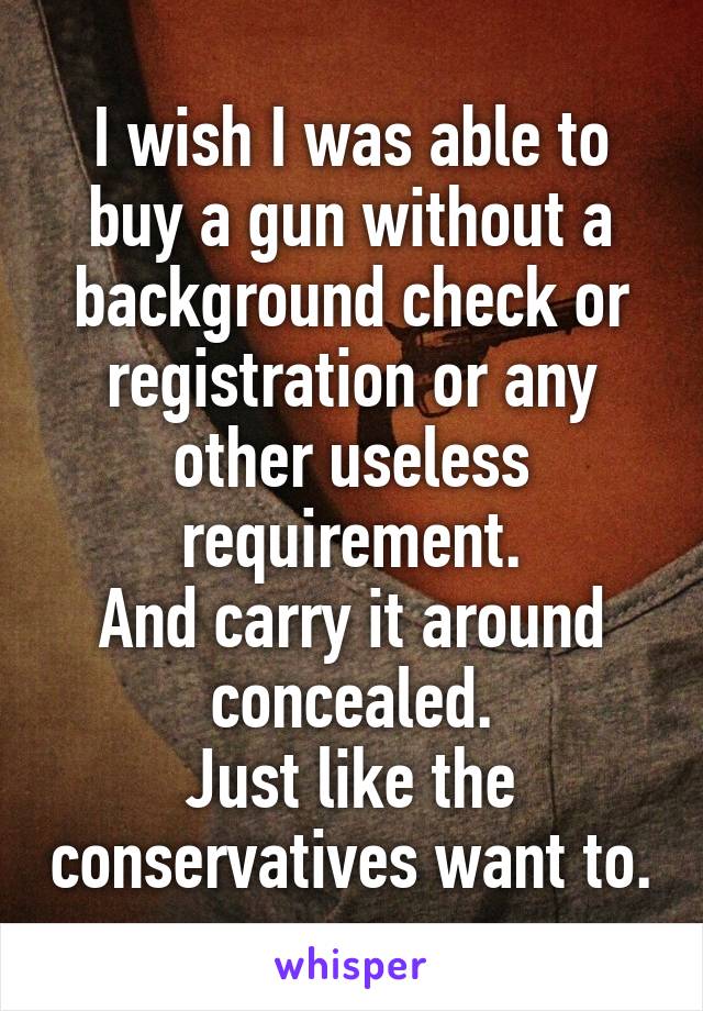 I wish I was able to buy a gun without a background check or registration or any other useless requirement.
And carry it around concealed.
Just like the conservatives want to.