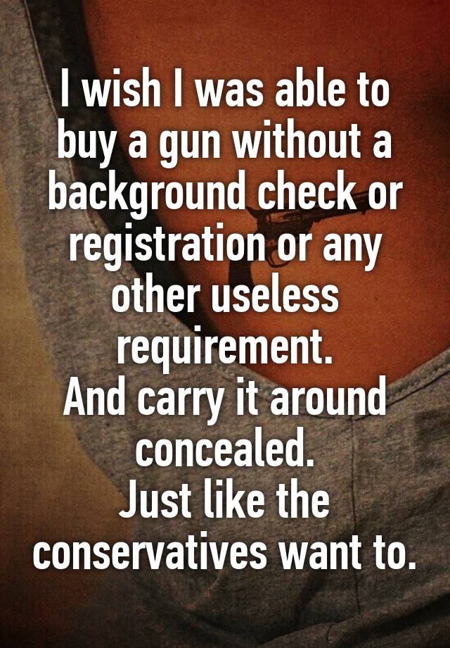 I wish I was able to buy a gun without a background check or registration or any other useless requirement.
And carry it around concealed.
Just like the conservatives want to.