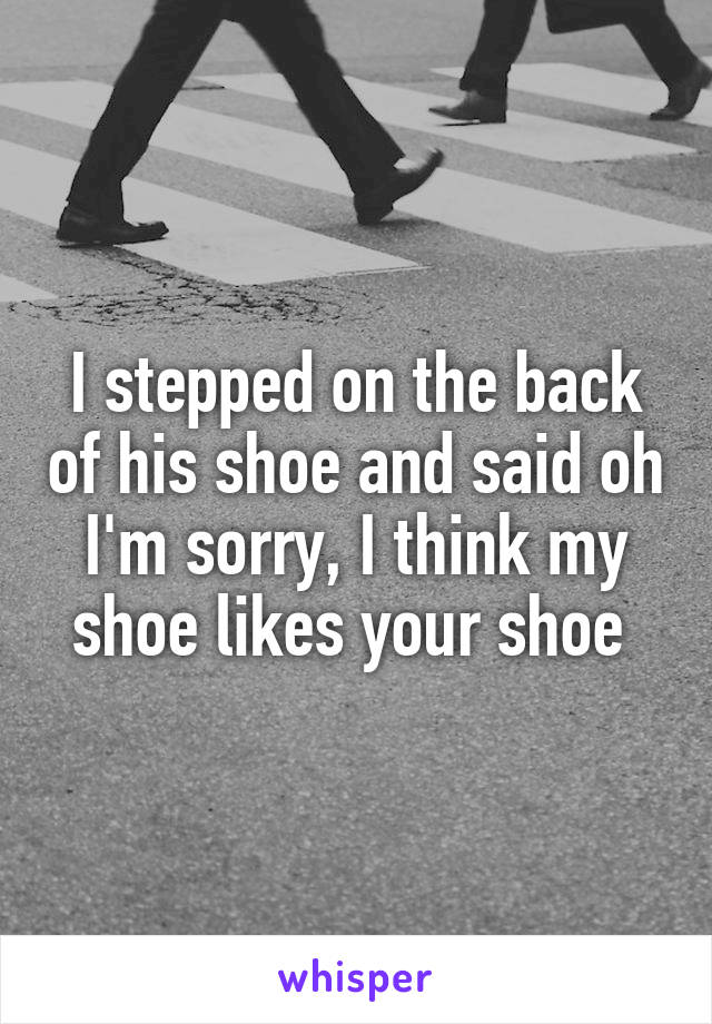 I stepped on the back of his shoe and said oh I'm sorry, I think my shoe likes your shoe 