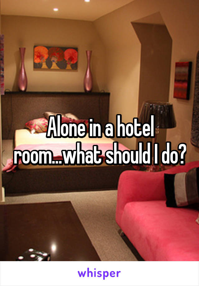 Alone in a hotel room...what should I do?