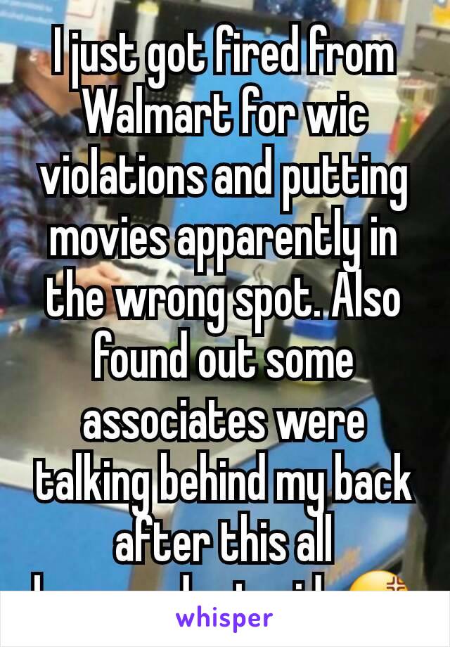 I just got fired from Walmart for wic violations and putting movies apparently in the wrong spot. Also found out some associates were talking behind my back after this all happened...stupid..😡