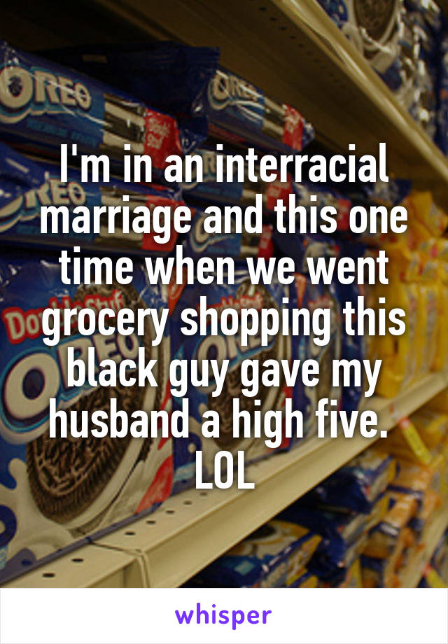 I'm in an interracial marriage and this one time when we went grocery shopping this black guy gave my husband a high five. 
LOL