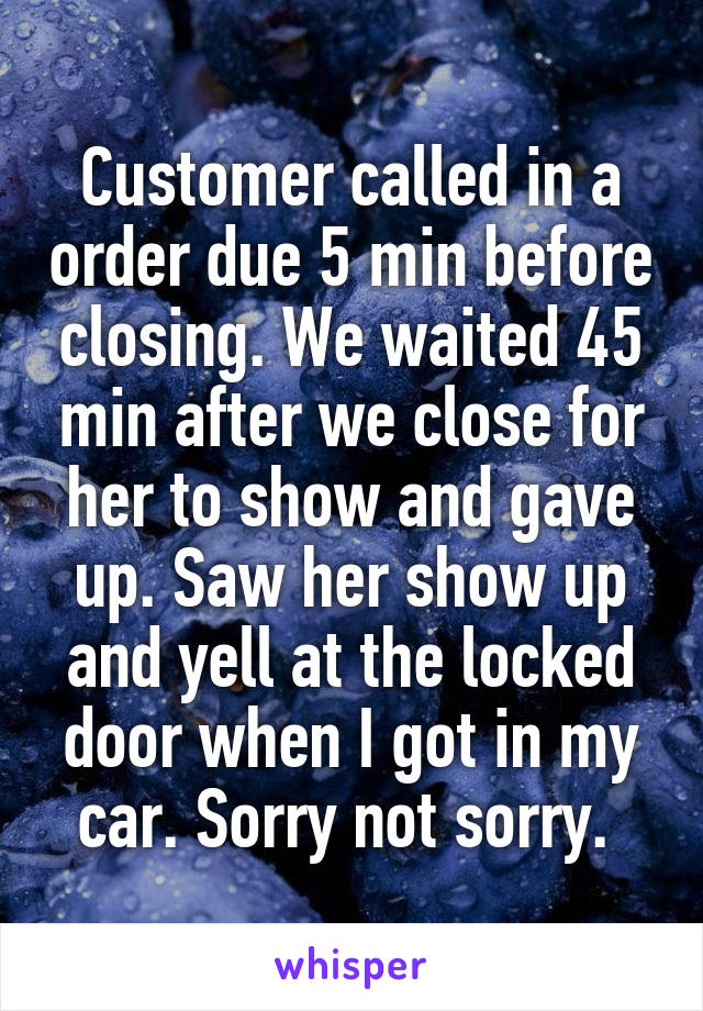 Customer called in a order due 5 min before closing. We waited 45 min after we close for her to show and gave up. Saw her show up and yell at the locked door when I got in my car. Sorry not sorry. 