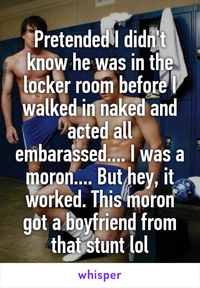 Pretended I didn't know he was in the locker room before I walked in naked and acted all embarassed.... I was a moron.... But hey, it worked. This moron got a boyfriend from that stunt lol