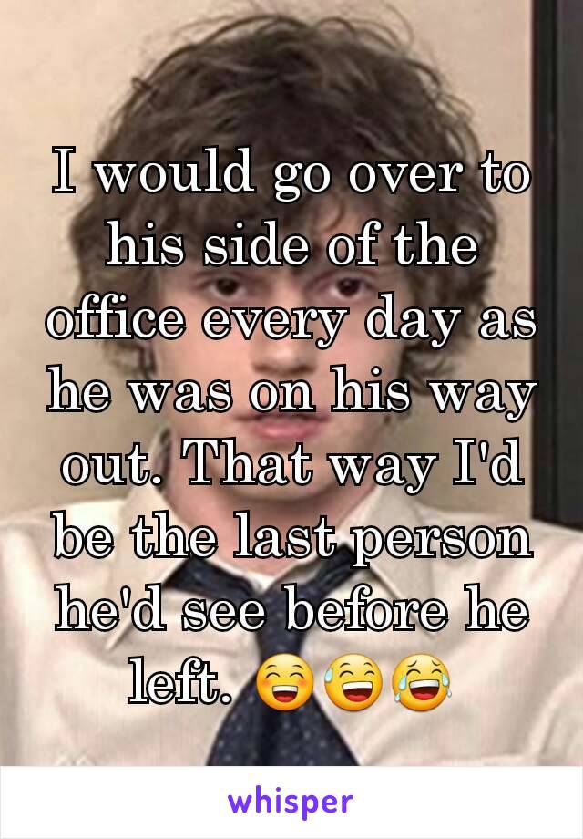 I would go over to his side of the office every day as he was on his way out. That way I'd be the last person he'd see before he left. 😁😅😂