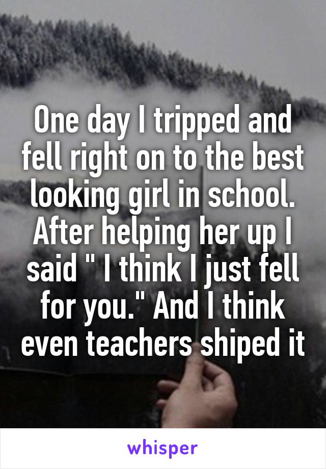 One day I tripped and fell right on to the best looking girl in school. After helping her up I said " I think I just fell for you." And I think even teachers shiped it