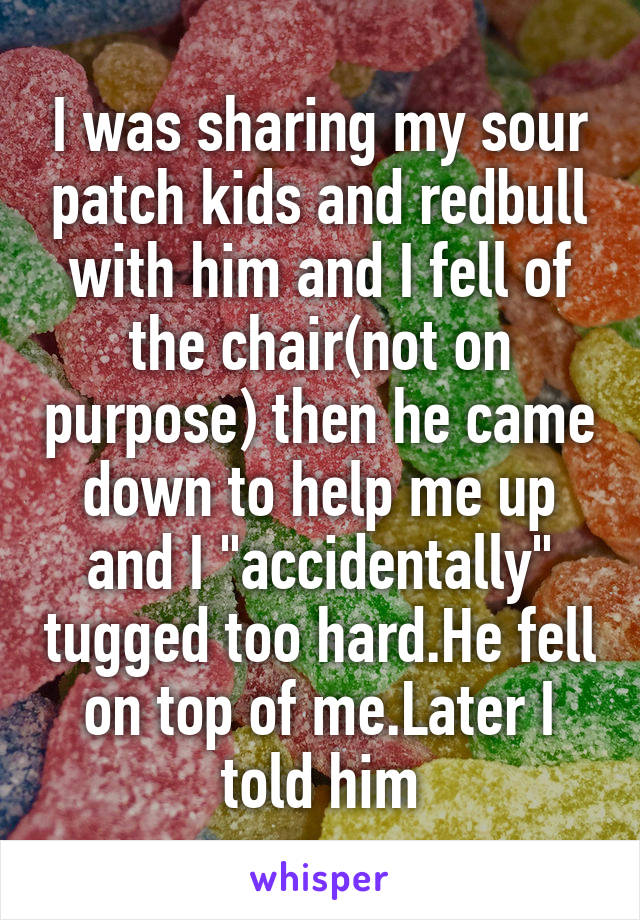 I was sharing my sour patch kids and redbull with him and I fell of the chair(not on purpose) then he came down to help me up and I "accidentally" tugged too hard.He fell on top of me.Later I told him