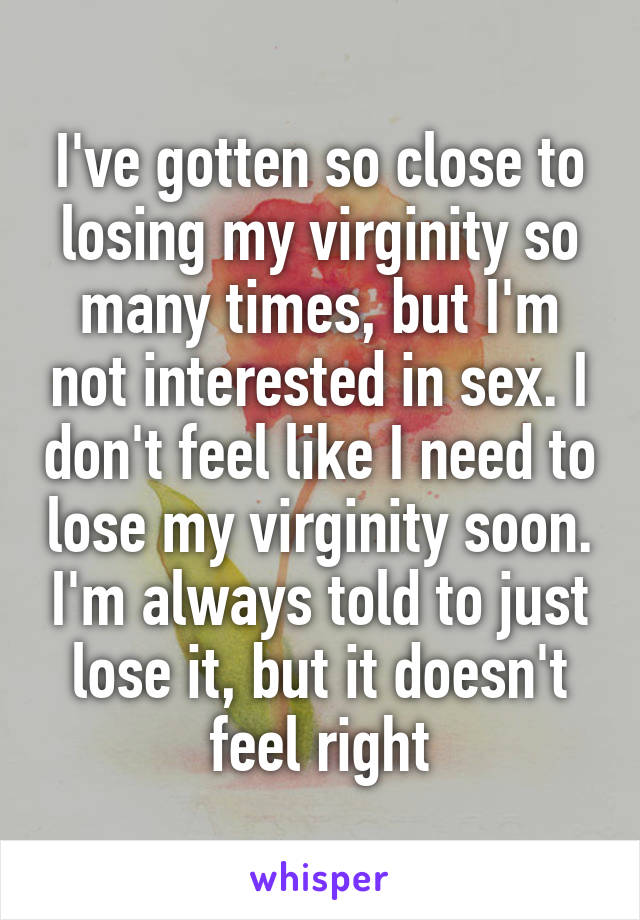 I've gotten so close to losing my virginity so many times, but I'm not interested in sex. I don't feel like I need to lose my virginity soon. I'm always told to just lose it, but it doesn't feel right