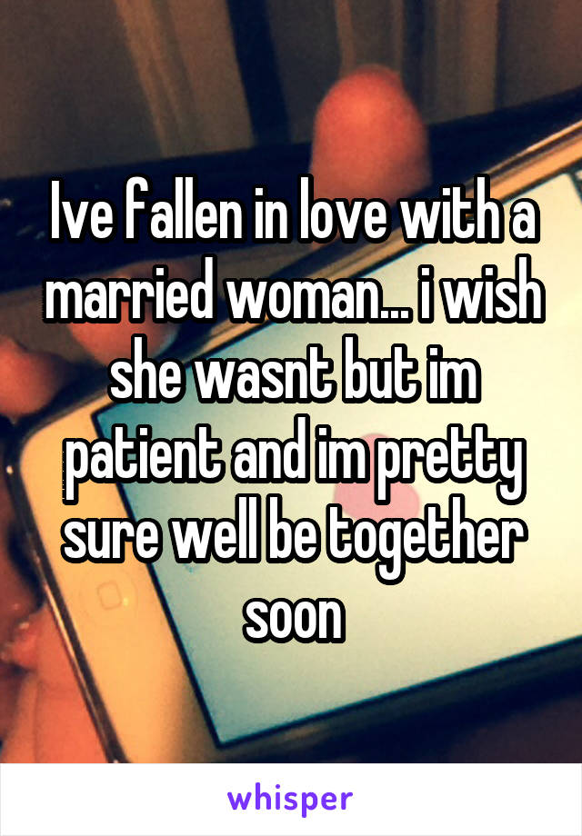 Ive fallen in love with a married woman... i wish she wasnt but im patient and im pretty sure well be together soon