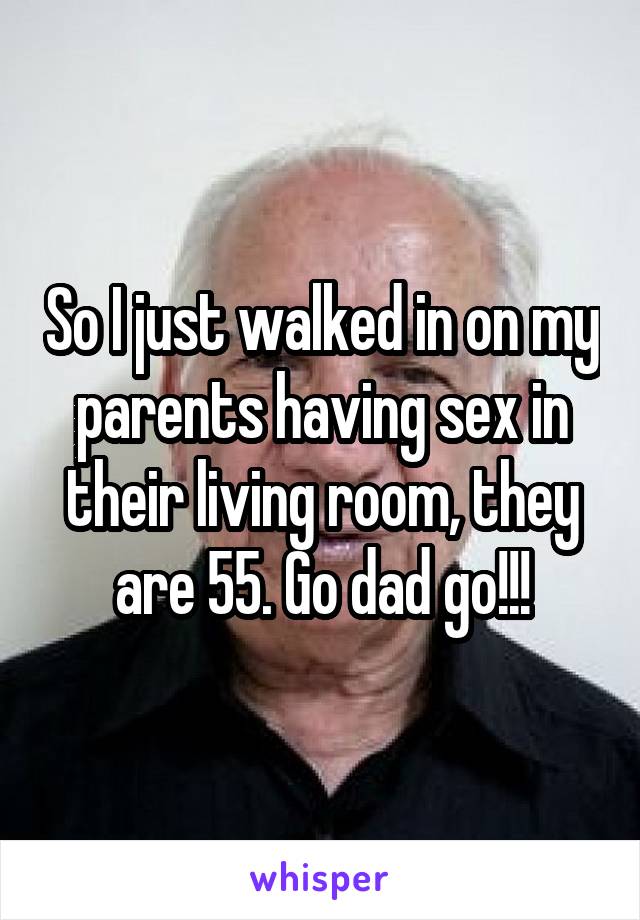 So I just walked in on my parents having sex in their living room, they are 55. Go dad go!!!