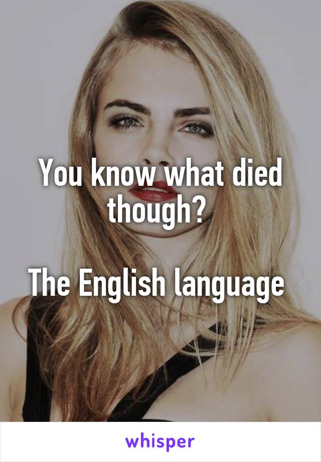 You know what died though? 

The English language 