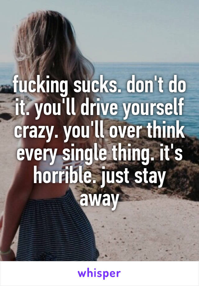 fucking sucks. don't do it. you'll drive yourself crazy. you'll over think every single thing. it's horrible. just stay away