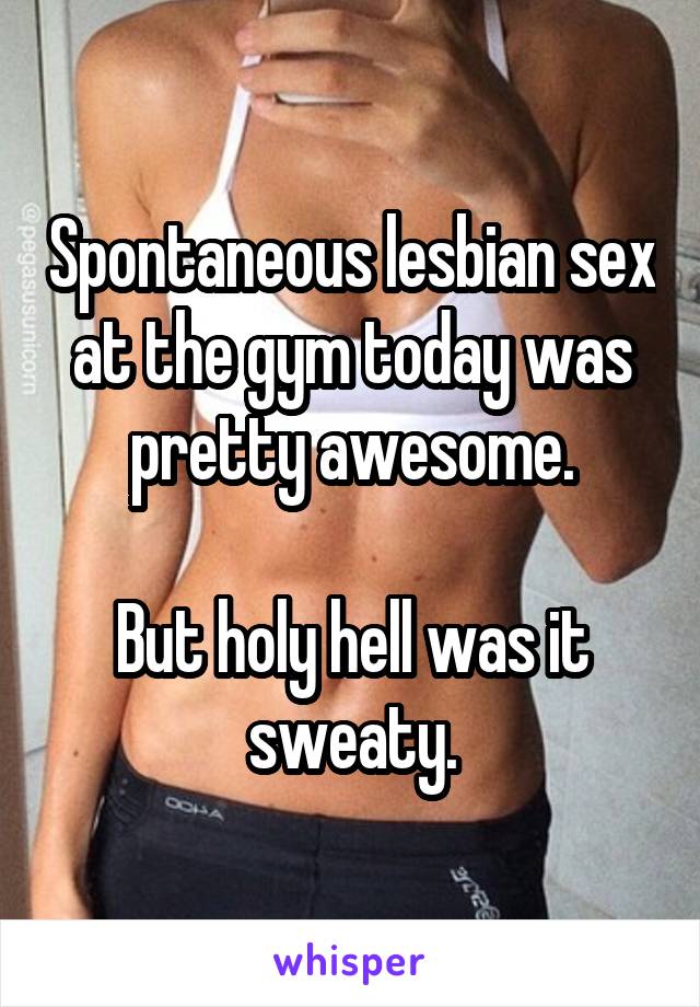 Spontaneous lesbian sex at the gym today was pretty awesome.

But holy hell was it sweaty.